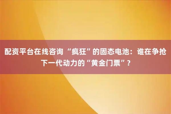 配资平台在线咨询 “疯狂”的固态电池：谁在争抢下一代动力的“黄金门票”？