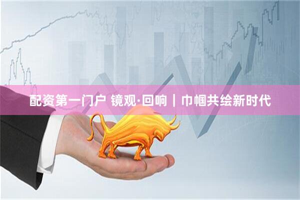 配资第一门户 镜观·回响｜巾帼共绘新时代
