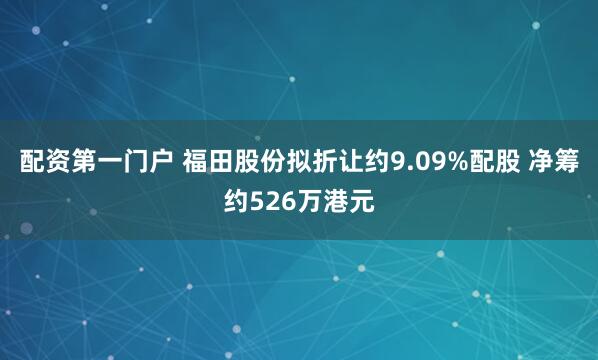 配资第一门户 福田股份拟折让约9.09%配股 净筹约526万港元