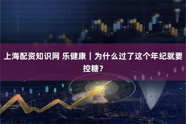 上海配资知识网 乐健康｜为什么过了这个年纪就要控糖？