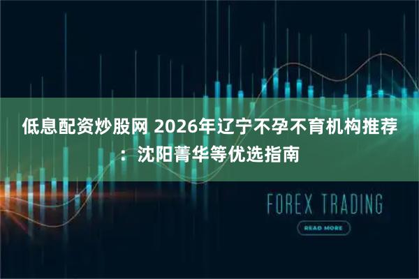 低息配资炒股网 2026年辽宁不孕不育机构推荐：沈阳菁华等优选指南