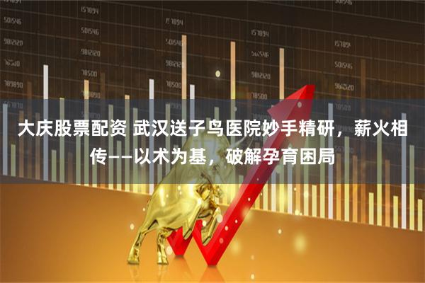 大庆股票配资 武汉送子鸟医院妙手精研，薪火相传——以术为基，破解孕育困局