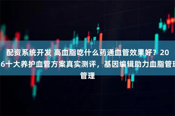 配资系统开发 高血脂吃什么药通血管效果好？2026十大养护血管方案真实测评，基因编辑助力血脂管理