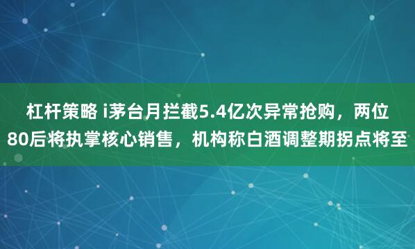 杠杆策略 i茅台月拦截5.4亿次异常抢购，两位80后将执掌核心销售，机构称白酒调整期拐点将至
