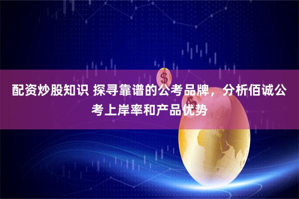 配资炒股知识 探寻靠谱的公考品牌，分析佰诚公考上岸率和产品优势