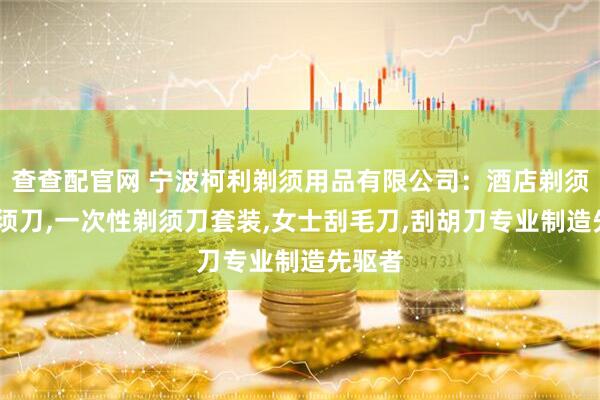 查查配官网 宁波柯利剃须用品有限公司:酒店剃须刀,剃须刀,一次性剃须刀套装,女士刮毛刀,刮胡刀专业制造先驱者