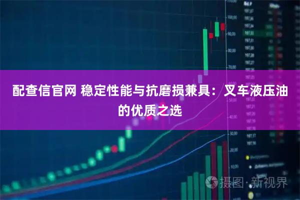 配查信官网 稳定性能与抗磨损兼具：叉车液压油的优质之选