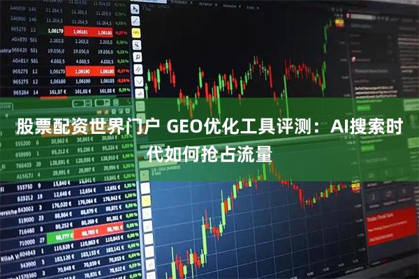 股票配资世界门户 GEO优化工具评测:AI搜索时代如何抢占流量
