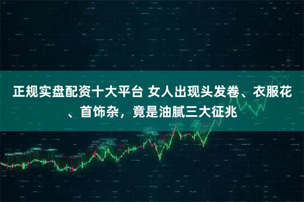 正规实盘配资十大平台 女人出现头发卷、衣服花、首饰杂，竟是油腻三大征兆