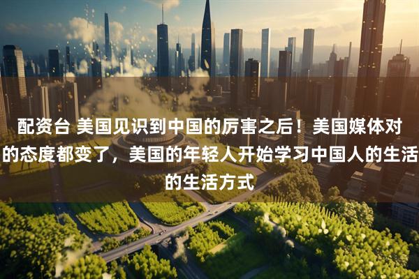 配资台 美国见识到中国的厉害之后！美国媒体对中国的态度都变了，美国的年轻人开始学习中国人的生活方式
