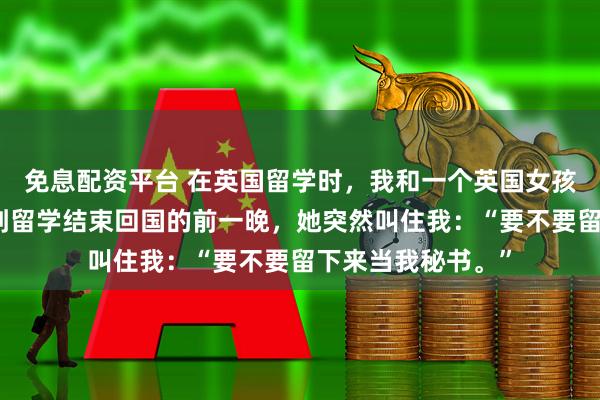 免息配资平台 在英国留学时,我和一个英国女孩合租了四年,直到留学结束回国的前一晚,她突然叫住我:“要不要留下来当我秘书。”