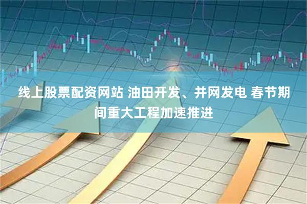 线上股票配资网站 油田开发、并网发电 春节期间重大工程加速推进