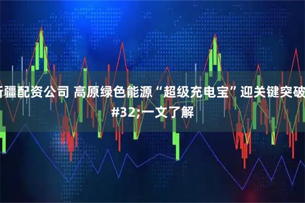 新疆配资公司 高原绿色能源“超级充电宝”迎关键突破 一文了解