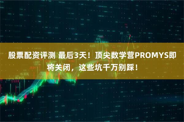 股票配资评测 最后3天！顶尖数学营PROMYS即将关闭，这些坑千万别踩！