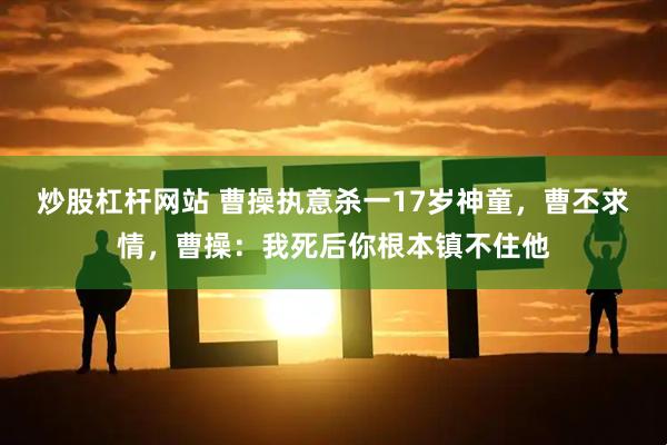 炒股杠杆网站 曹操执意杀一17岁神童,曹丕求情,曹操:我死后你根本镇不住他