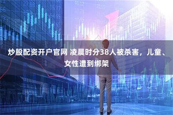 炒股配资开户官网 凌晨时分38人被杀害，儿童、女性遭到绑架