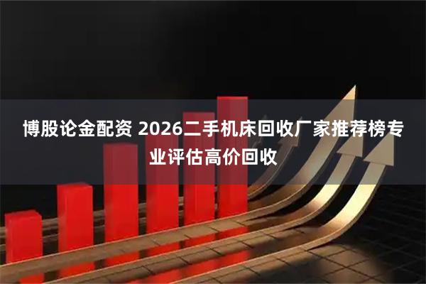 博股论金配资 2026二手机床回收厂家推荐榜专业评估高价回收