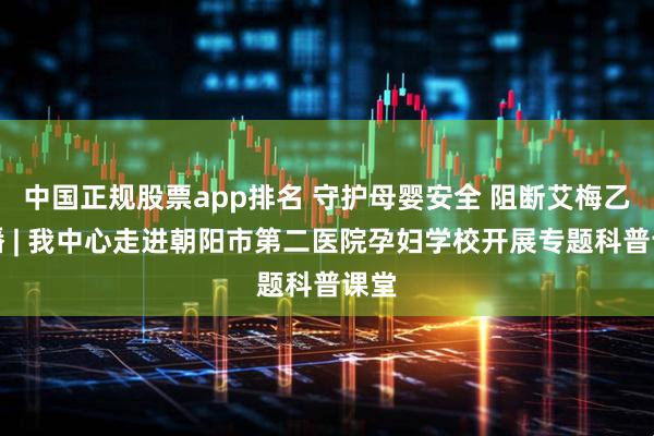 中国正规股票app排名 守护母婴安全 阻断艾梅乙传播 | 我中心走进朝阳市第二医院孕妇学校开展专题科普课堂