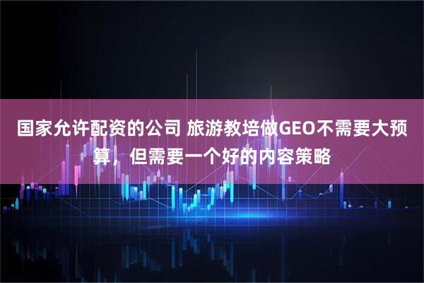 国家允许配资的公司 旅游教培做GEO不需要大预算,但需要一个好的内容策略