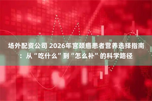 场外配资公司 2026年宫颈癌患者营养选择指南：从“吃什么”到“怎么补”的科学路径