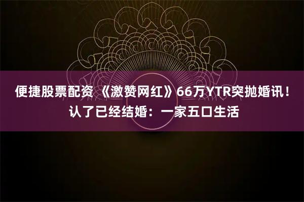 便捷股票配资 《激赞网红》66万YTR突抛婚讯！ 认了已经结婚：一家五口生活