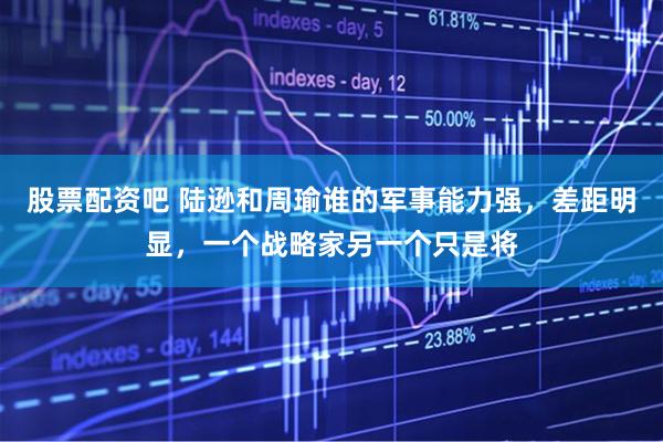 股票配资吧 陆逊和周瑜谁的军事能力强,差距明显,一个战略家另一个只是将