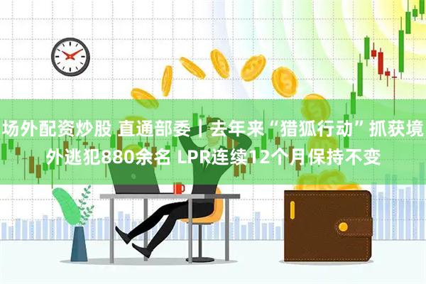 场外配资炒股 直通部委｜去年来“猎狐行动”抓获境外逃犯880余名 LPR连续12个月保持不变