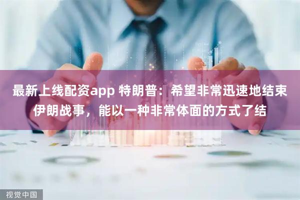 最新上线配资app 特朗普：希望非常迅速地结束伊朗战事，能以一种非常体面的方式了结