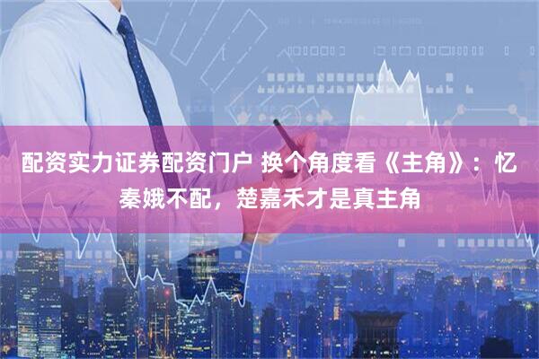 配资实力证券配资门户 换个角度看《主角》：忆秦娥不配，楚嘉禾才是真主角
