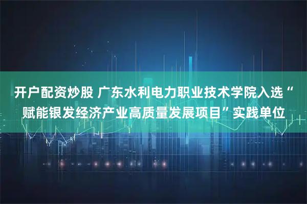 开户配资炒股 广东水利电力职业技术学院入选“赋能银发经济产业高质量发展项目”实践单位