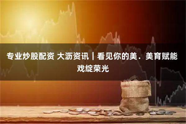 专业炒股配资 大沥资讯|看见你的美.美育赋能 戏绽荣光