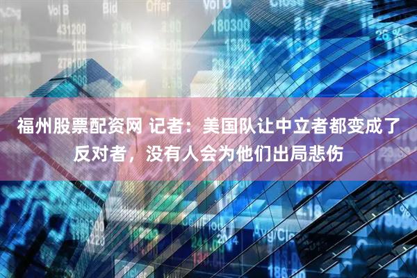 福州股票配资网 记者：美国队让中立者都变成了反对者，没有人会为他们出局悲伤