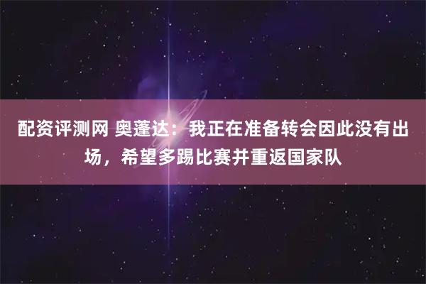 配资评测网 奥蓬达：我正在准备转会因此没有出场，希望多踢比赛并重返国家队