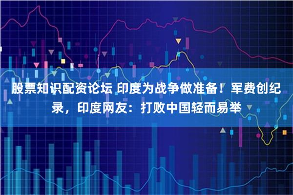 股票知识配资论坛 印度为战争做准备！军费创纪录，印度网友：打败中国轻而易举