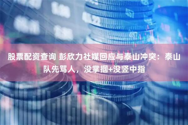 股票配资查询 彭欣力社媒回应与泰山冲突：泰山队先骂人，没掌掴+没竖中指