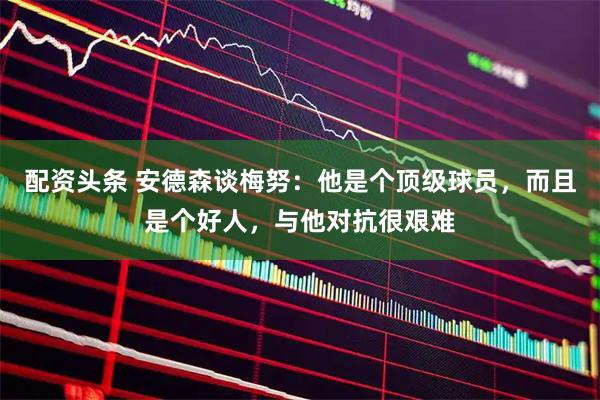 配资头条 安德森谈梅努：他是个顶级球员，而且是个好人，与他对抗很艰难