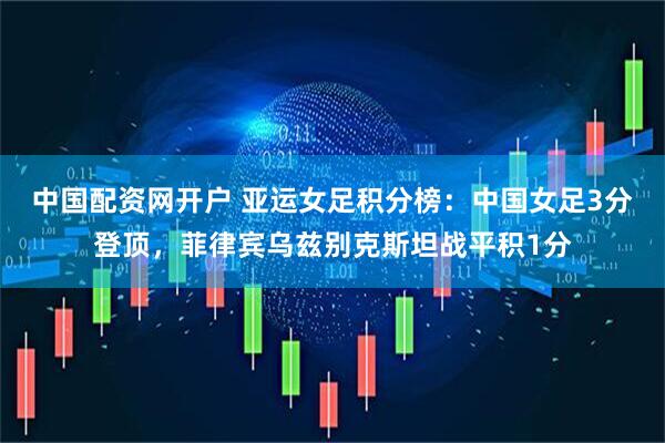 中国配资网开户 亚运女足积分榜：中国女足3分登顶，菲律宾乌兹别克斯坦战平积1分