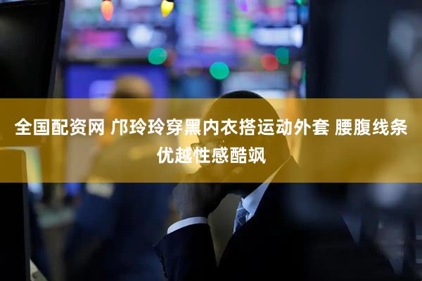 全国配资网 邝玲玲穿黑内衣搭运动外套 腰腹线条优越性感酷飒