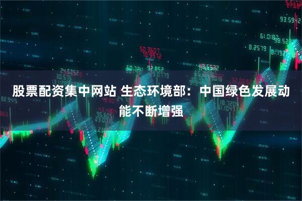 股票配资集中网站 生态环境部：中国绿色发展动能不断增强