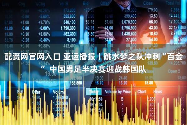 配资网官网入口 亚运播报丨跳水梦之队冲刺“百金” 中国男足半决赛迎战韩国队